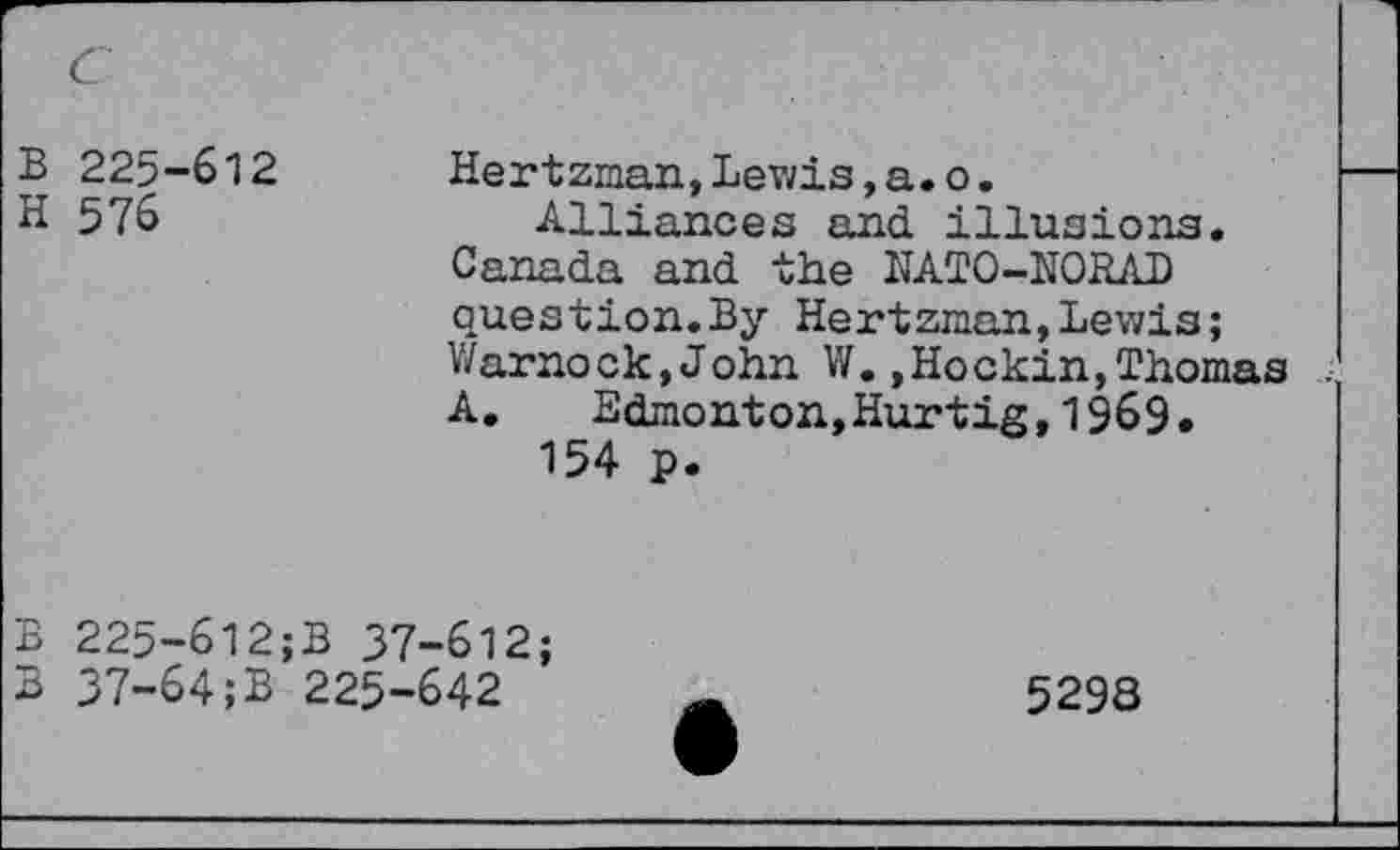 ﻿B 225-612
H 576
Hertzman, Lev/is, a. o.
Alliances and illusions. Canada and the NATO-NORAD question.By Hertzman,Lewis; Warnock,John W.,Hockin,Thomas . A. Edmonton,Hurtig,1969.
154 p.
B 225~612;B 37-612;
B 37-64;B 225-642
5298